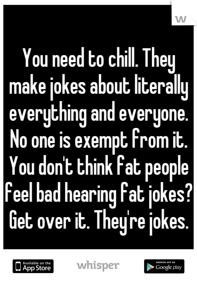 You need to chill. They make jokes about literally everything and everyone. No one is exempt from it. You don't think fat people feel bad hearing fat jokes? Get over it. They're jokes.