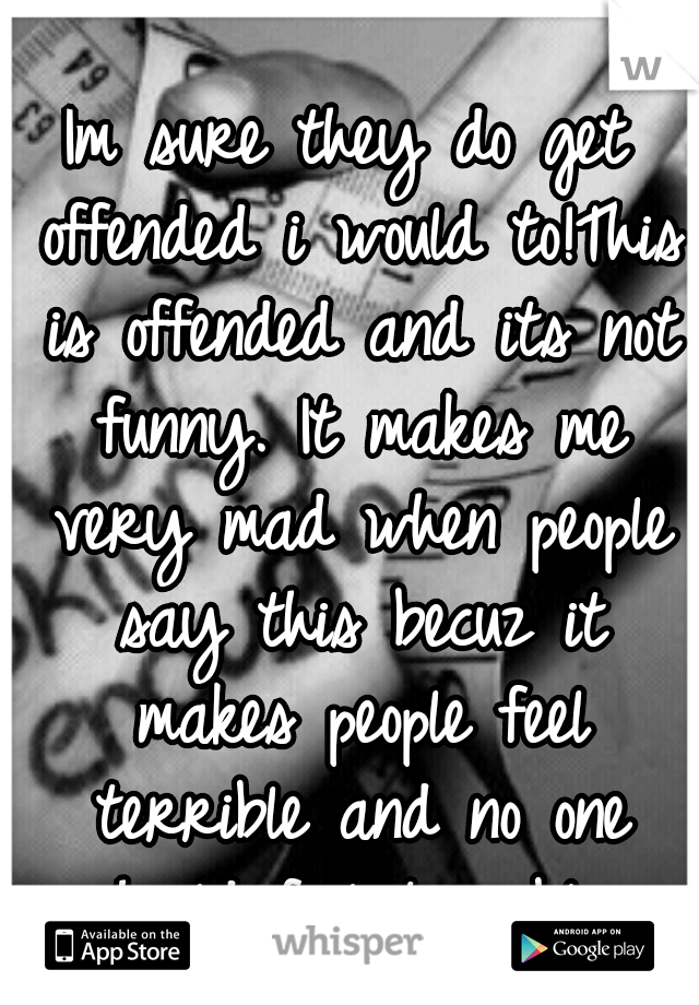 Im sure they do get offended i would to!This is offended and its not funny. It makes me very mad when people say this becuz it makes people feel terrible and no one should feel terrible 