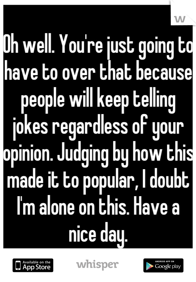 Oh well. You're just going to have to over that because people will keep telling jokes regardless of your opinion. Judging by how this made it to popular, I doubt I'm alone on this. Have a nice day.