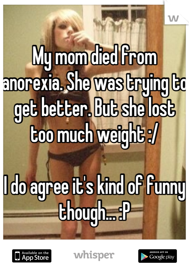 My mom died from anorexia. She was trying to get better. But she lost too much weight :/

I do agree it's kind of funny though... :P