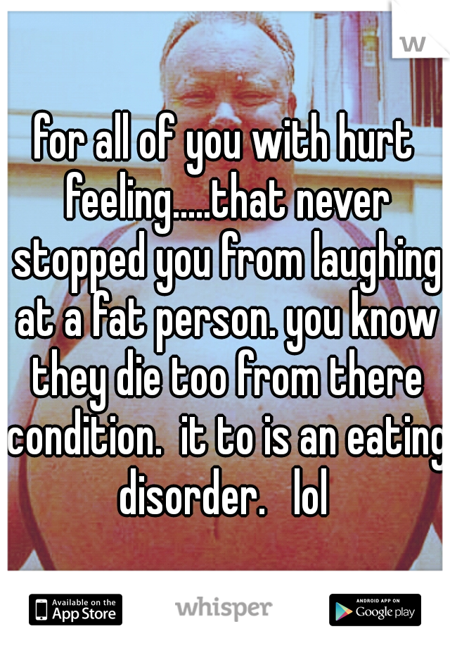 for all of you with hurt feeling.....that never stopped you from laughing at a fat person. you know they die too from there condition.  it to is an eating disorder.   lol 