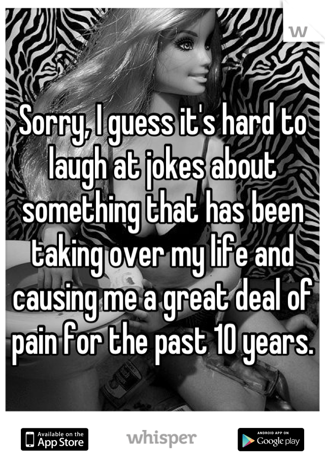 Sorry, I guess it's hard to laugh at jokes about something that has been taking over my life and causing me a great deal of pain for the past 10 years.