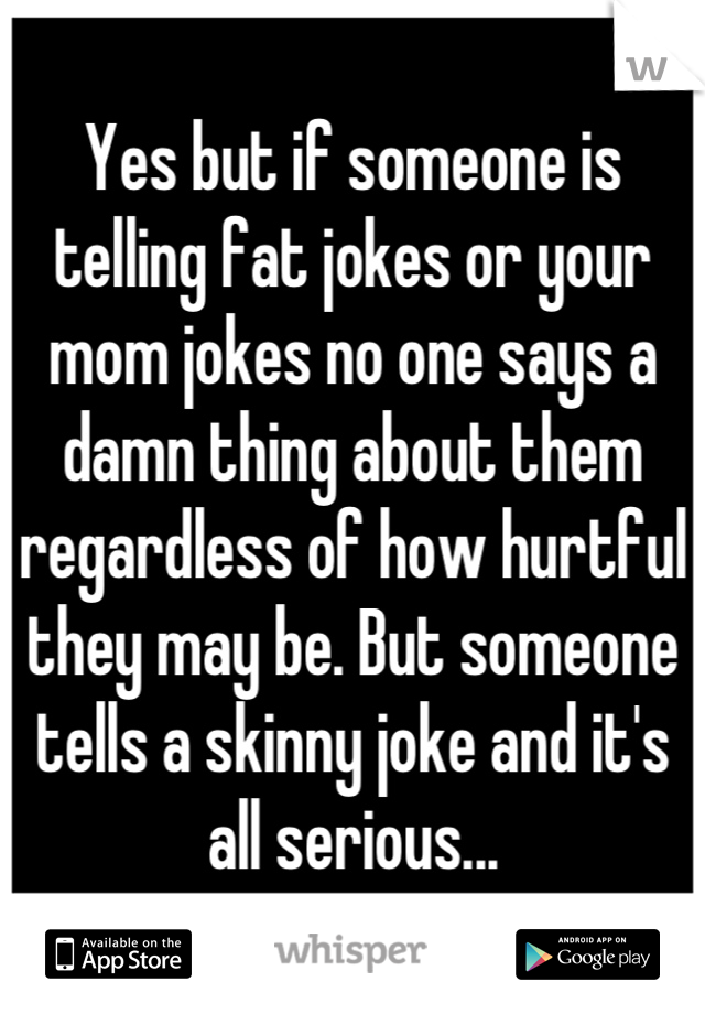 Yes but if someone is telling fat jokes or your mom jokes no one says a damn thing about them regardless of how hurtful they may be. But someone tells a skinny joke and it's all serious...