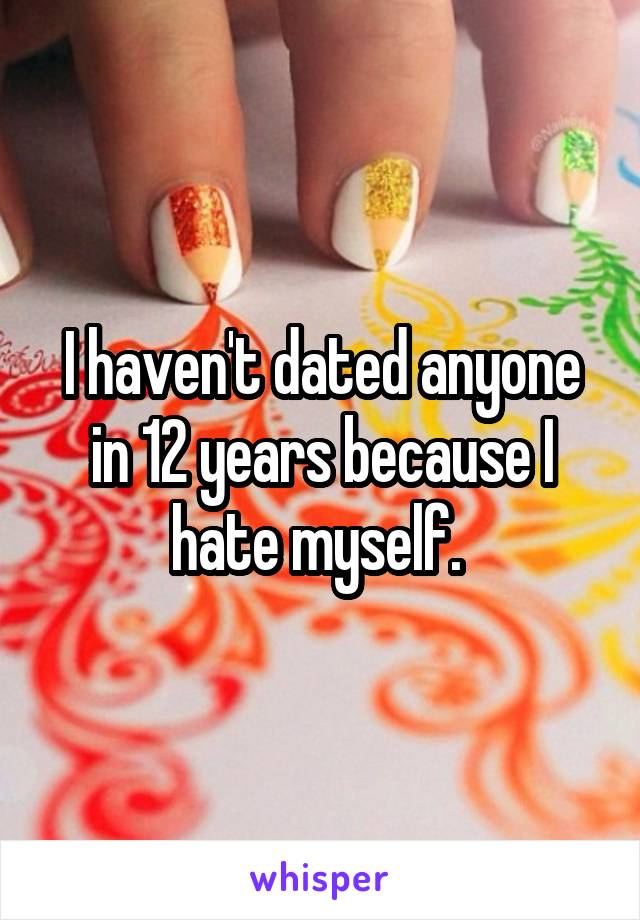 I haven't dated anyone in 12 years because I hate myself. 