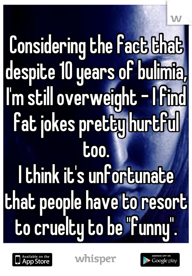 Considering the fact that despite 10 years of bulimia, I'm still overweight - I find fat jokes pretty hurtful too.
I think it's unfortunate that people have to resort to cruelty to be "funny".