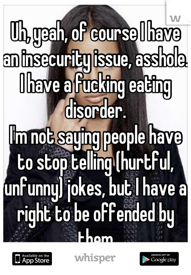 Uh, yeah, of course I have an insecurity issue, asshole. I have a fucking eating disorder.
I'm not saying people have to stop telling (hurtful, unfunny) jokes, but I have a right to be offended by them