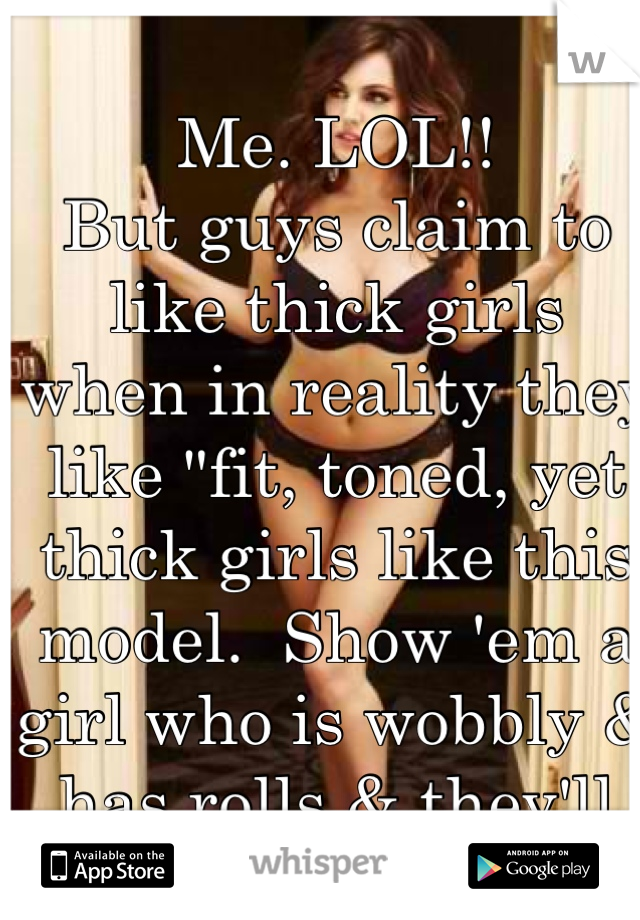 Me. LOL!! 
But guys claim to like thick girls when in reality they like "fit, toned, yet thick girls like this model.  Show 'em a girl who is wobbly & has rolls & they'll say "ohhh heck no!" 