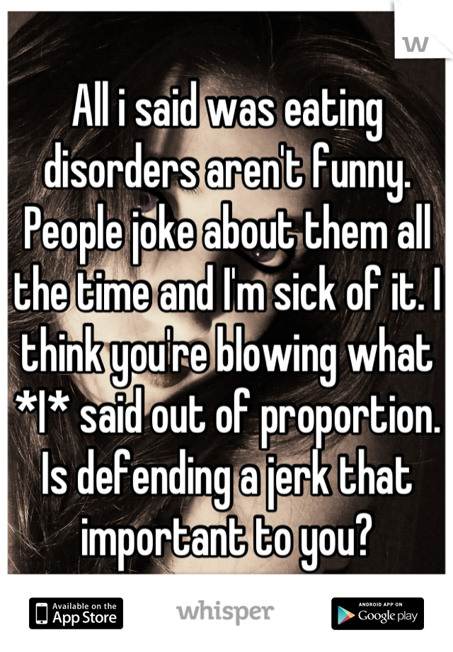 All i said was eating disorders aren't funny. People joke about them all the time and I'm sick of it. I think you're blowing what *I* said out of proportion. Is defending a jerk that important to you?