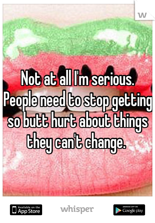 Not at all I'm serious. 
People need to stop getting so butt hurt about things they can't change. 