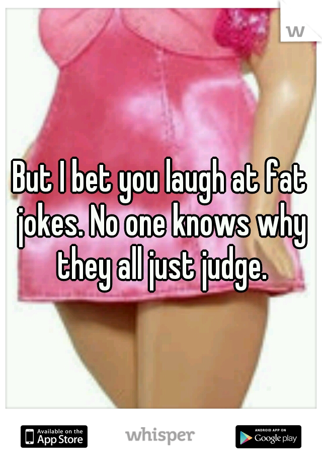 But I bet you laugh at fat jokes. No one knows why they all just judge.