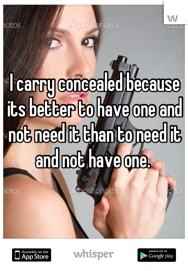 I carry concealed because its better to have one and not need it than to need it and not have one. 