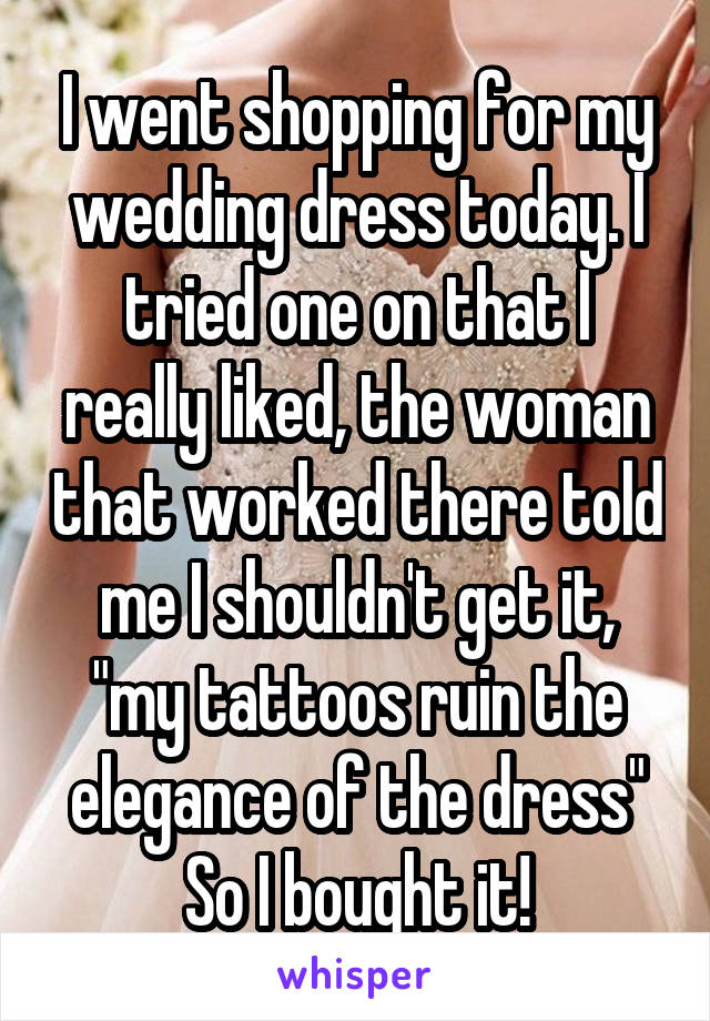 I went shopping for my wedding dress today. I tried one on that I really liked, the woman that worked there told me I shouldn't get it, "my tattoos ruin the elegance of the dress"
So I bought it!