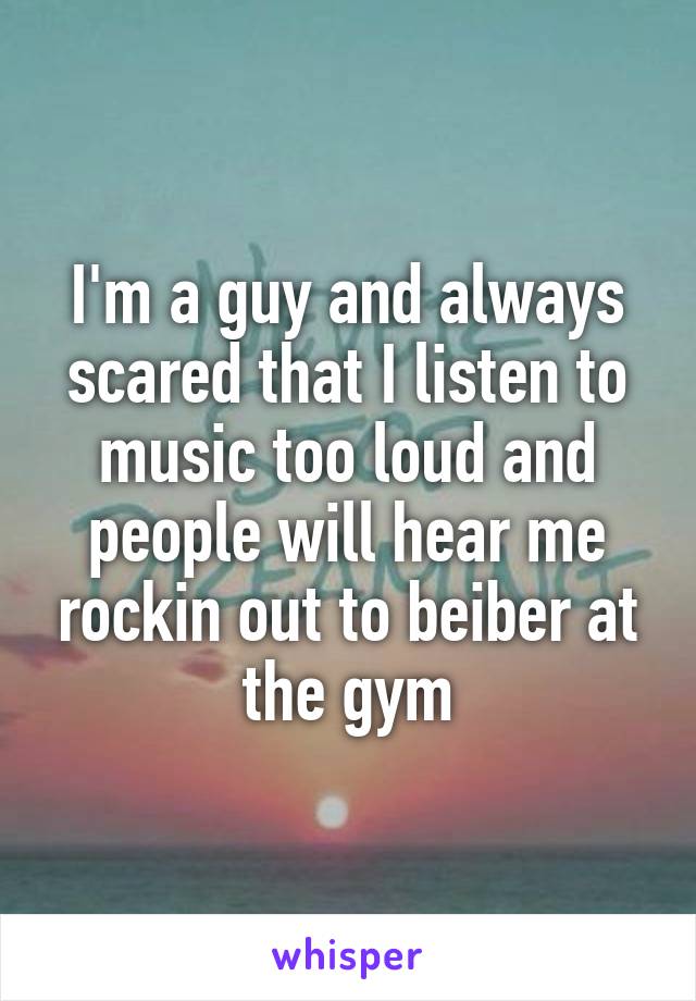 I'm a guy and always scared that I listen to music too loud and people will hear me rockin out to beiber at the gym