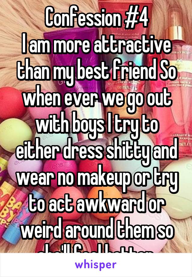 Confession #4
I am more attractive than my best friend So when ever we go out with boys I try to either dress shitty and wear no makeup or try to act awkward or weird around them so she'll feel better.