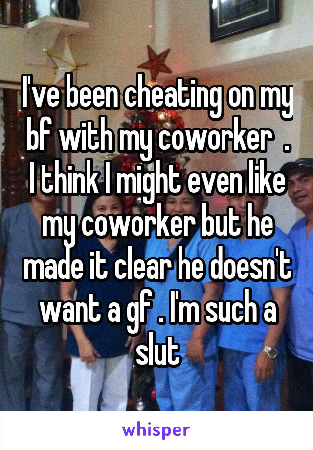 I've been cheating on my bf with my coworker  . I think I might even like my coworker but he made it clear he doesn't want a gf . I'm such a slut