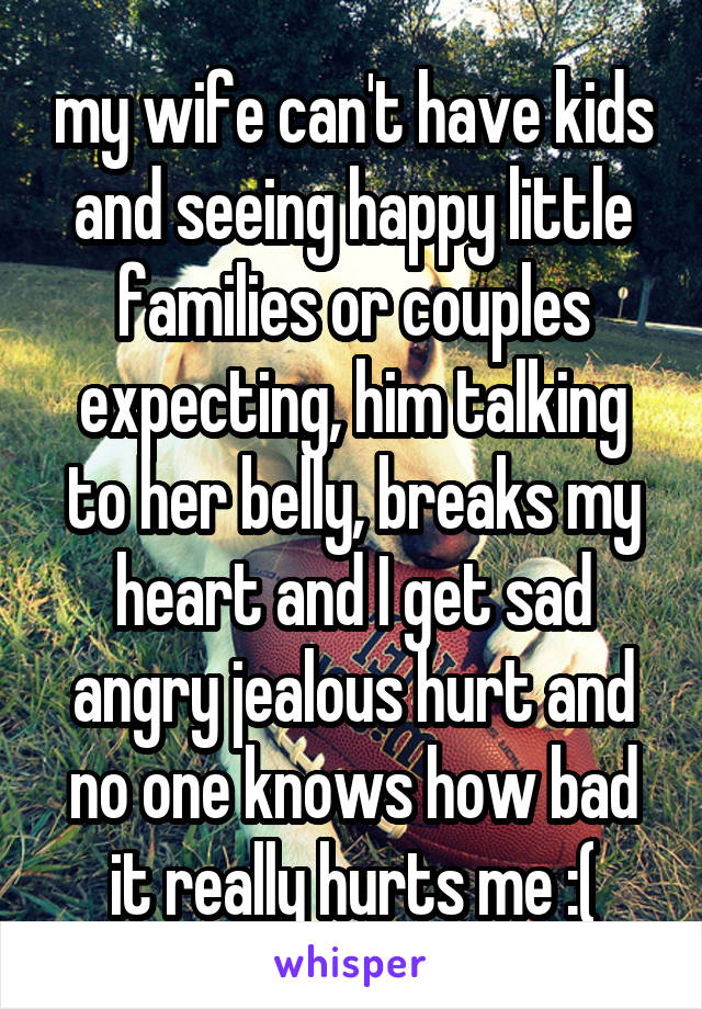 my wife can't have kids and seeing happy little families or couples expecting, him talking to her belly, breaks my heart and I get sad angry jealous hurt and no one knows how bad it really hurts me :(