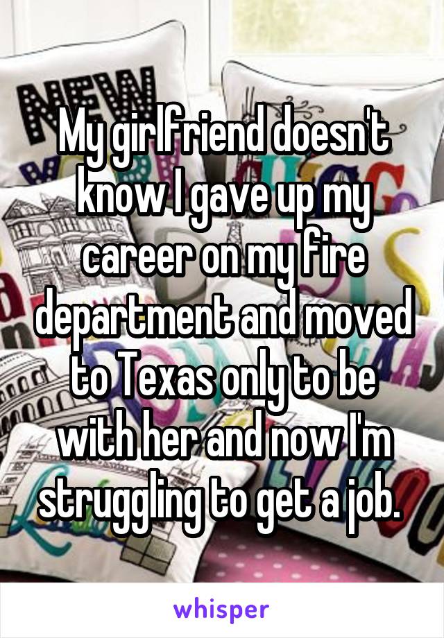 My girlfriend doesn't know I gave up my career on my fire department and moved to Texas only to be with her and now I'm struggling to get a job. 