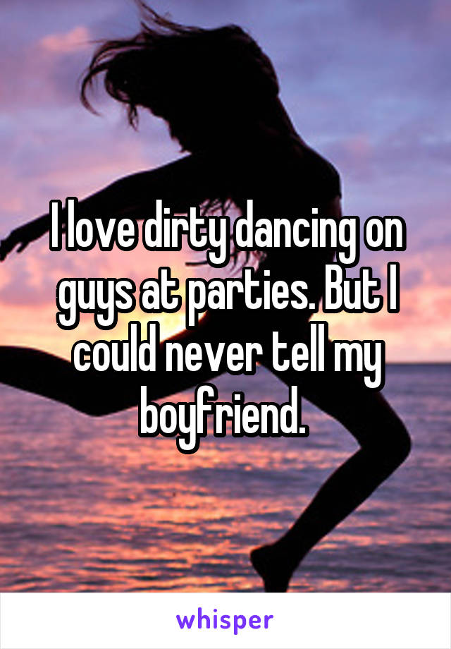 I love dirty dancing on guys at parties. But I could never tell my boyfriend. 