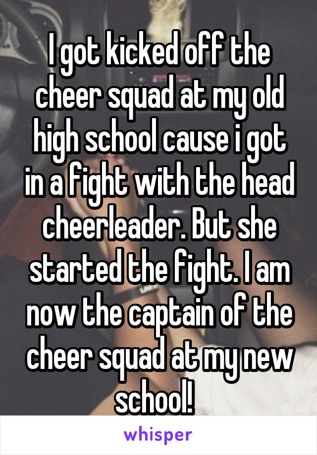 I got kicked off the cheer squad at my old high school cause i got in a fight with the head cheerleader. But she started the fight. I am now the captain of the cheer squad at my new school!  