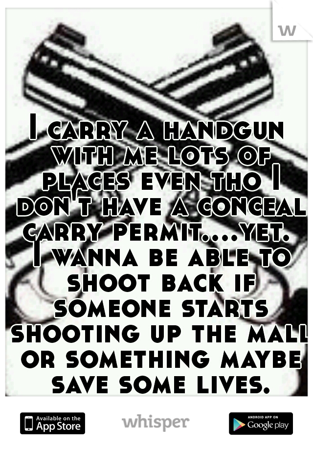 I carry a handgun with me lots of places even tho I don't have a conceal carry permit....yet.  I wanna be able to shoot back if someone starts shooting up the mall or something maybe save some lives.