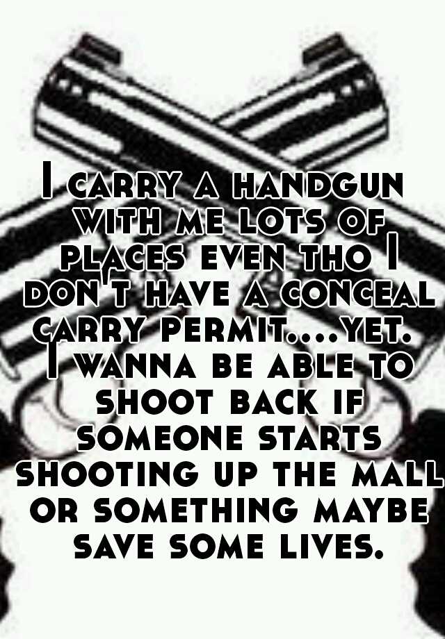 I carry a handgun with me lots of places even tho I don't have a conceal carry permit....yet.  I wanna be able to shoot back if someone starts shooting up the mall or something maybe save some lives.