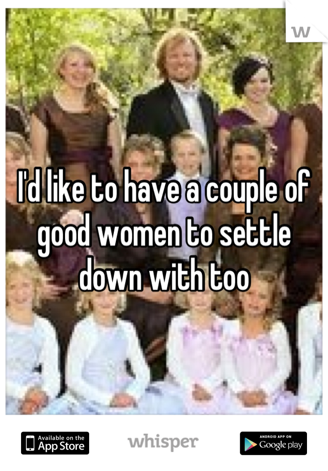 I'd like to have a couple of good women to settle down with too