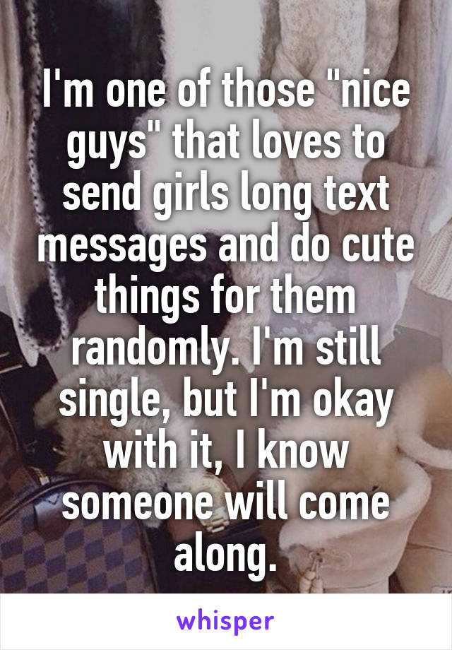 I'm one of those "nice guys" that loves to send girls long text messages and do cute things for them randomly. I'm still single, but I'm okay with it, I know someone will come along.