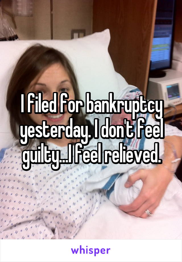 I filed for bankruptcy yesterday. I don't feel guilty...I feel relieved.
