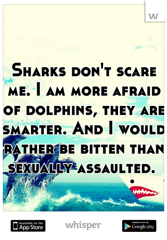 Sharks don't scare me. I am more afraid of dolphins, they are smarter. And I would rather be bitten than sexually assaulted. 