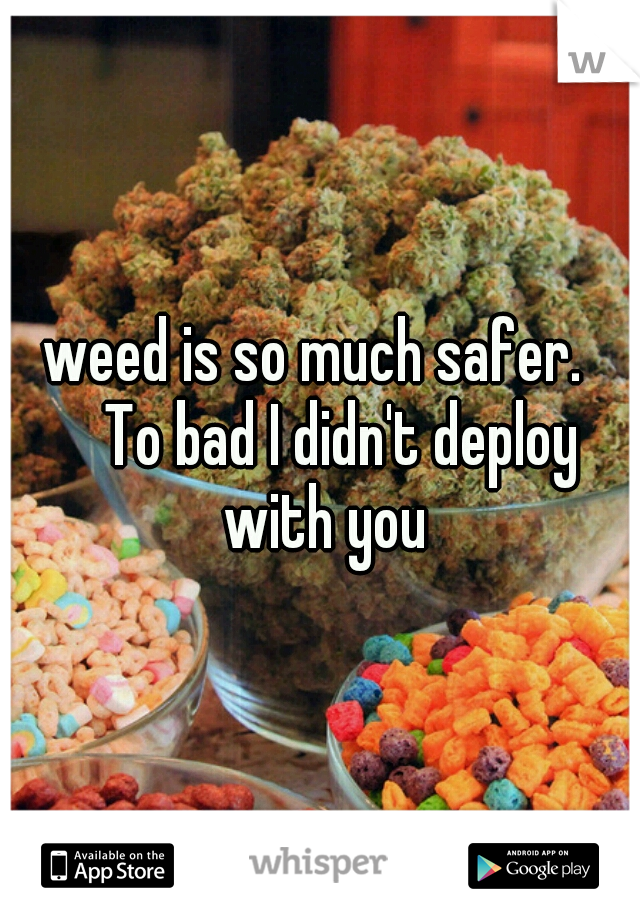 weed is so much safer.  
To bad I didn't deploy with you