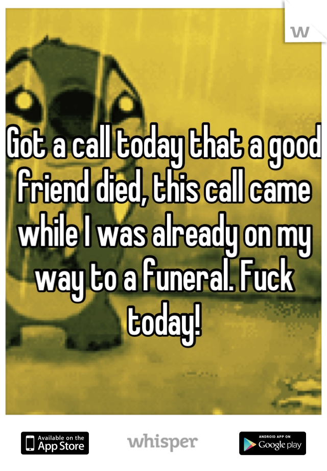 Got a call today that a good friend died, this call came while I was already on my way to a funeral. Fuck today!