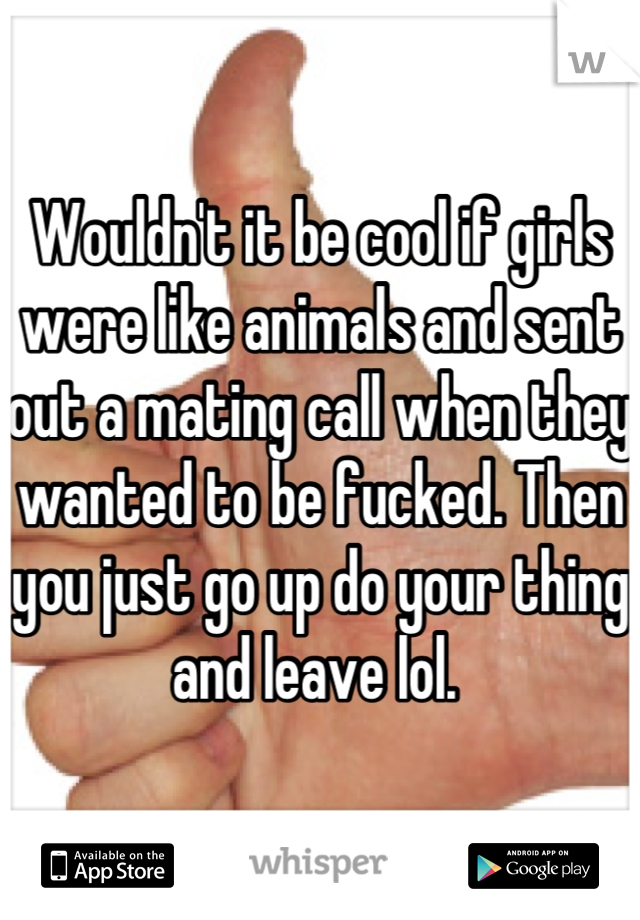 Wouldn't it be cool if girls were like animals and sent out a mating call when they wanted to be fucked. Then you just go up do your thing and leave lol. 