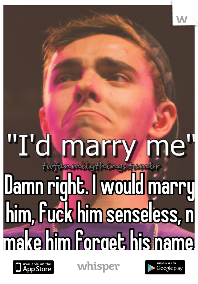Damn right. I would marry him, fuck him senseless, n make him forget his name.