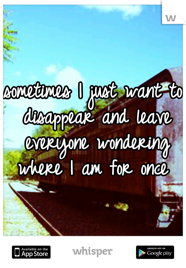 sometimes I just want to disappear and leave everyone wondering where I am for once 