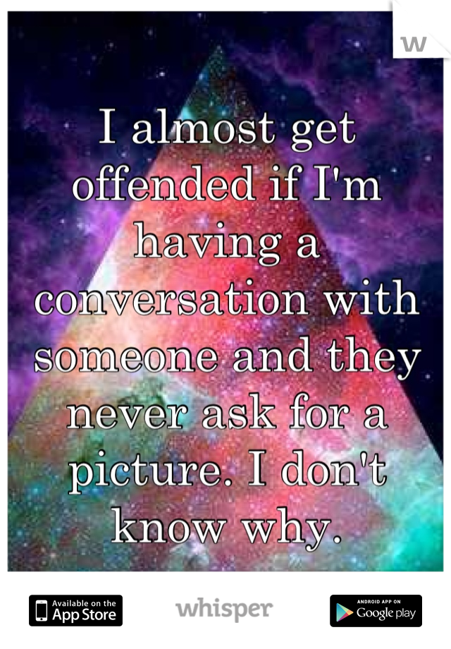 I almost get offended if I'm having a conversation with someone and they never ask for a picture. I don't know why.
