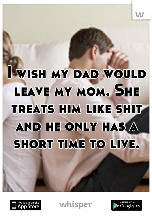 I wish my dad would leave my mom. She treats him like shit and he only has a short time to live.