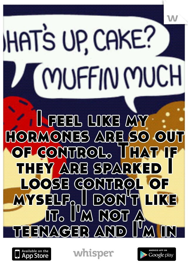 I feel like my hormones are so out of control. That if they are sparked I loose control of myself. I don't like it. I'm not a teenager and I'm in my late twenties. 