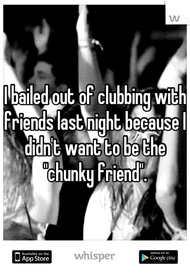 I bailed out of clubbing with friends last night because I didn't want to be the "chunky friend".