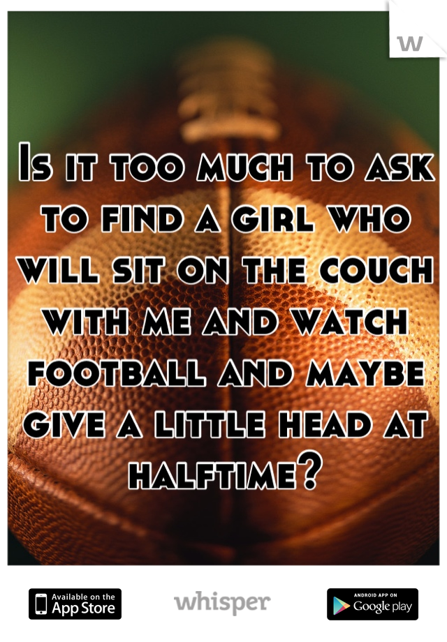 Is it too much to ask to find a girl who will sit on the couch with me and watch football and maybe give a little head at halftime?
