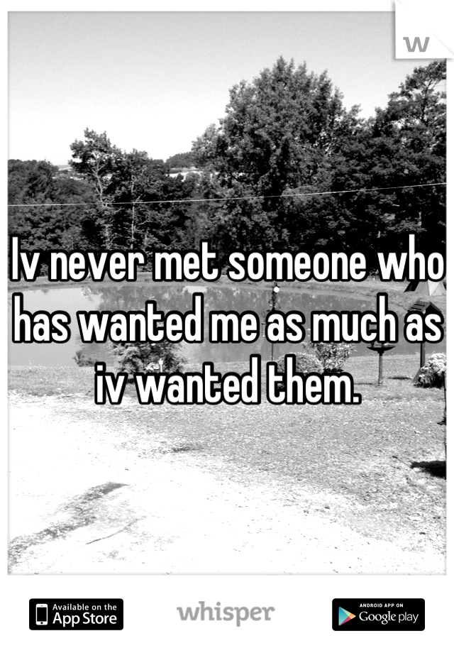 Iv never met someone who has wanted me as much as iv wanted them.