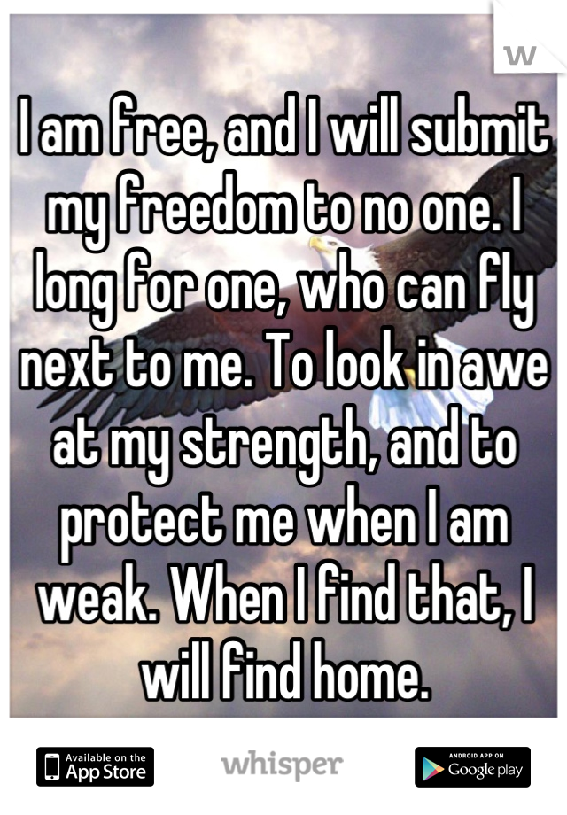 I am free, and I will submit my freedom to no one. I long for one, who can fly next to me. To look in awe at my strength, and to protect me when I am weak. When I find that, I will find home.