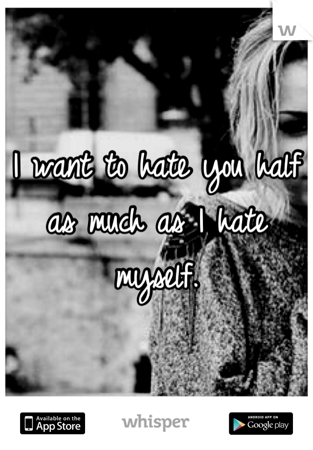 I want to hate you half as much as I hate myself.