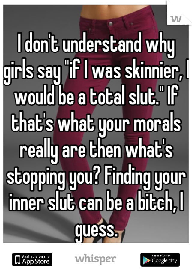 I don't understand why girls say "if I was skinnier, I would be a total slut." If that's what your morals really are then what's stopping you? Finding your inner slut can be a bitch, I guess.