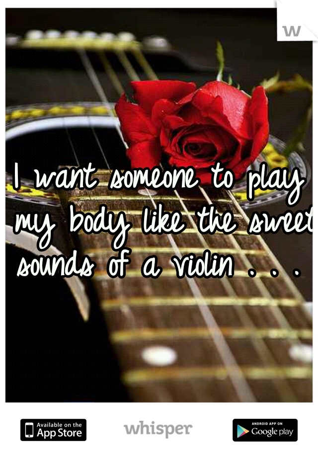 I want someone to play my body like the sweet sounds of a violin . . . 