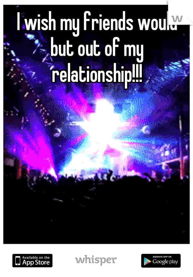 I wish my friends would but out of my relationship!!!