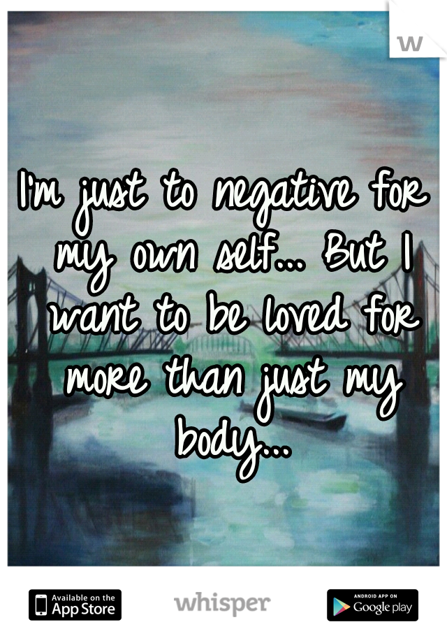I'm just to negative for my own self... But I want to be loved for more than just my body...