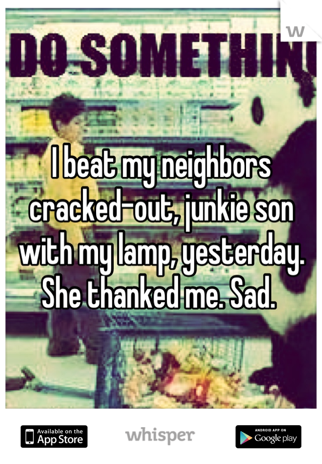 I beat my neighbors cracked-out, junkie son with my lamp, yesterday. She thanked me. Sad. 