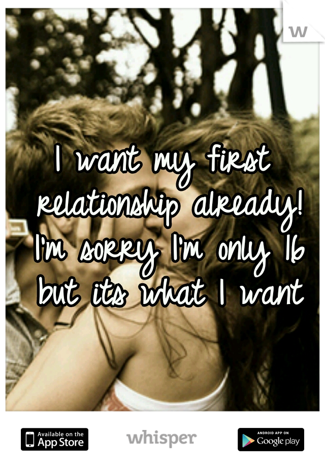 I want my first relationship already! I'm sorry I'm only 16 but its what I want