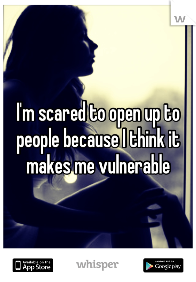 I'm scared to open up to people because I think it makes me vulnerable