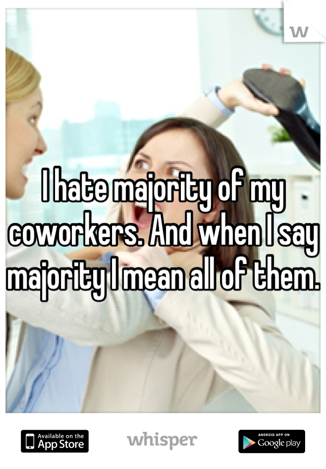 I hate majority of my coworkers. And when I say majority I mean all of them. 